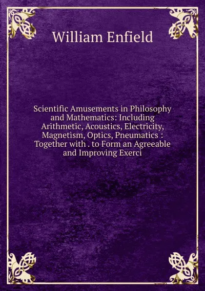 Обложка книги Scientific Amusements in Philosophy and Mathematics: Including Arithmetic, Acoustics, Electricity, Magnetism, Optics, Pneumatics : Together with . to Form an Agreeable and Improving Exerci, William Enfield