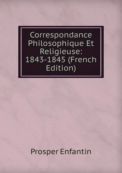 Обложка книги Correspondance Philosophique Et Religieuse: 1843-1845 (French Edition), Prosper Enfantin