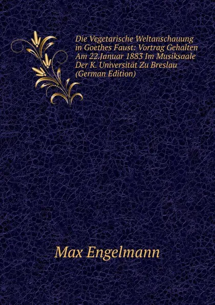 Обложка книги Die Vegetarische Weltanschauung in Goethes Faust: Vortrag Gehalten Am 22.Januar 1883 Im Musiksaale Der K. Universitat Zu Breslau (German Edition), Max Engelmann