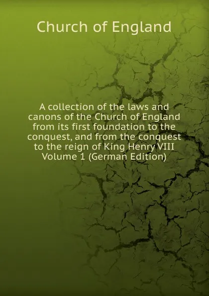 Обложка книги A collection of the laws and canons of the Church of England from its first foundation to the conquest, and from the conquest to the reign of King Henry VIII Volume 1 (German Edition), Church of England