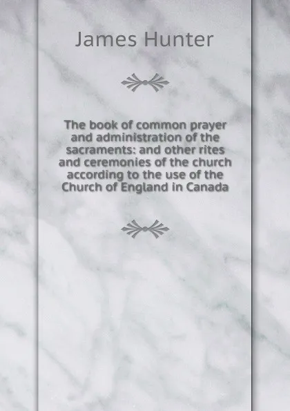 Обложка книги The book of common prayer and administration of the sacraments: and other rites and ceremonies of the church according to the use of the Church of England in Canada, James Hunter