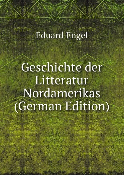 Обложка книги Geschichte der Litteratur Nordamerikas (German Edition), Eduard Engel