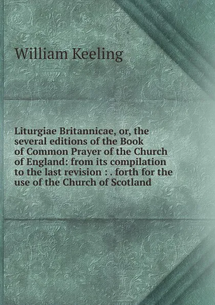 Обложка книги Liturgiae Britannicae, or, the several editions of the Book of Common Prayer of the Church of England: from its compilation to the last revision : . forth for the use of the Church of Scotland, William Keeling