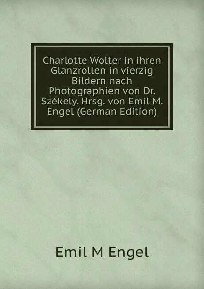 Обложка книги Charlotte Wolter in ihren Glanzrollen in vierzig Bildern nach Photographien von Dr. Szekely. Hrsg. von Emil M. Engel (German Edition), Emil M Engel