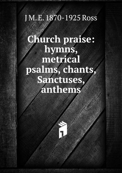 Обложка книги Church praise: hymns, metrical psalms, chants, Sanctuses, anthems, J M. E. 1870-1925 Ross