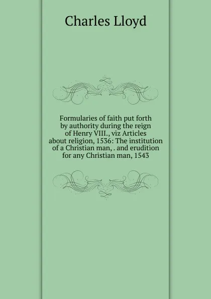 Обложка книги Formularies of faith put forth by authority during the reign of Henry VIII., viz Articles about religion, 1536: The institution of a Christian man, . and erudition for any Christian man, 1543, Charles Lloyd