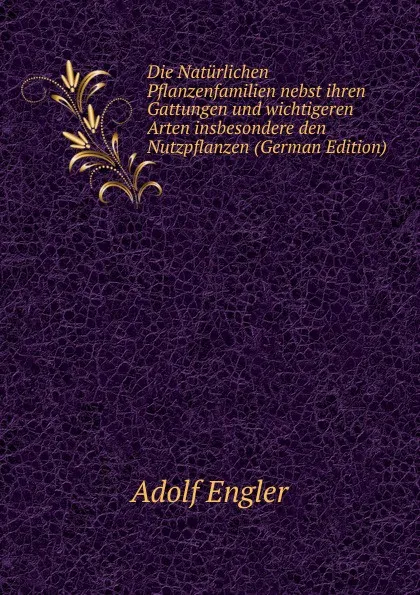 Обложка книги Die Naturlichen Pflanzenfamilien nebst ihren Gattungen und wichtigeren Arten insbesondere den Nutzpflanzen (German Edition), Adolf Engler