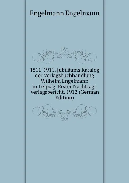 Обложка книги 1811-1911. Jubilaums Katalog der Verlagsbuchhandlung Wilhelm Engelmann in Leipzig. Erster Nachtrag . Verlagsbericht, 1912 (German Edition), Engelmann Engelmann