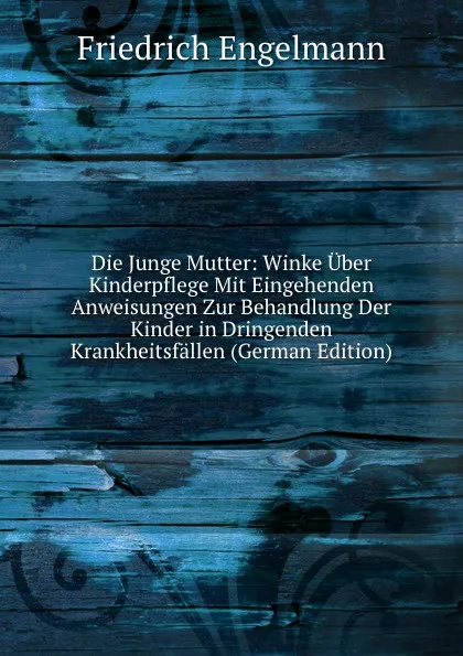 Обложка книги Die Junge Mutter: Winke Uber Kinderpflege Mit Eingehenden Anweisungen Zur Behandlung Der Kinder in Dringenden Krankheitsfallen (German Edition), Friedrich Engelmann