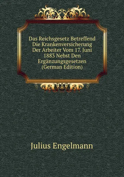 Обложка книги Das Reichsgesetz Betreffend Die Krankenversicherung Der Arbeiter Vom 17. Juni 1883 Nebst Den Erganzungsgesetzen (German Edition), Julius Engelmann