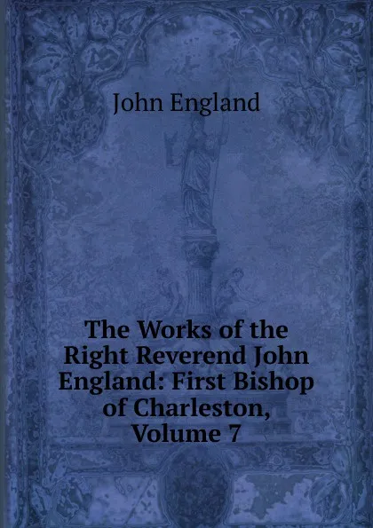 Обложка книги The Works of the Right Reverend John England: First Bishop of Charleston, Volume 7, John England