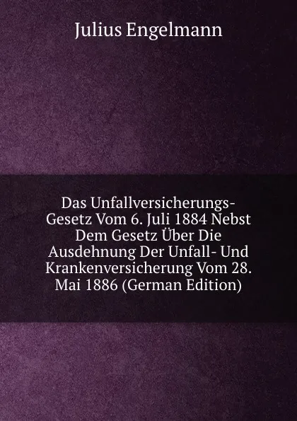 Обложка книги Das Unfallversicherungs-Gesetz Vom 6. Juli 1884 Nebst Dem Gesetz Uber Die Ausdehnung Der Unfall- Und Krankenversicherung Vom 28. Mai 1886 (German Edition), Julius Engelmann