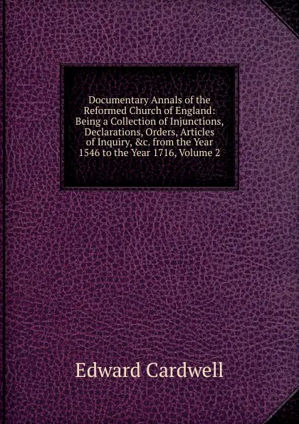 Обложка книги Documentary Annals of the Reformed Church of England: Being a Collection of Injunctions, Declarations, Orders, Articles of Inquiry, .c. from the Year 1546 to the Year 1716, Volume 2, Edward Cardwell