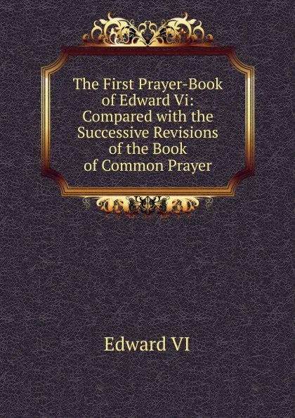 Обложка книги The First Prayer-Book of Edward Vi: Compared with the Successive Revisions of the Book of Common Prayer, Edward VI