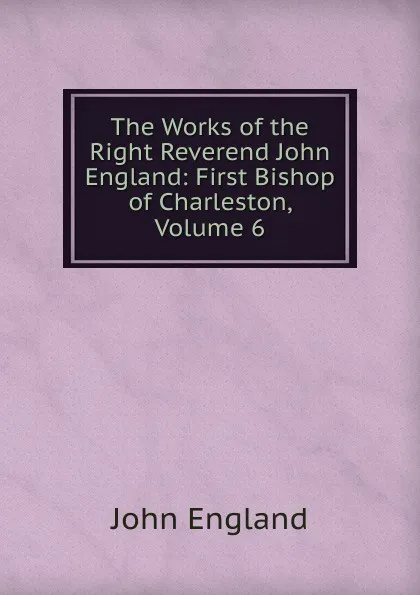 Обложка книги The Works of the Right Reverend John England: First Bishop of Charleston, Volume 6, John England