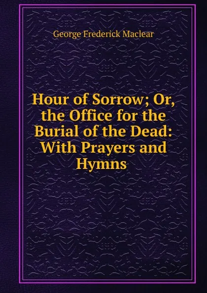 Обложка книги Hour of Sorrow; Or, the Office for the Burial of the Dead: With Prayers and Hymns ., George Frederick Maclear