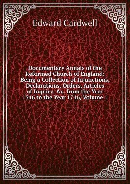 Обложка книги Documentary Annals of the Reformed Church of England: Being a Collection of Injunctions, Declarations, Orders, Articles of Inquiry, .c. from the Year 1546 to the Year 1716, Volume 1, Edward Cardwell