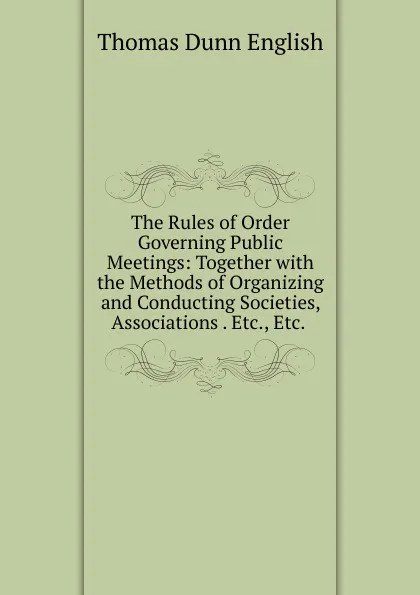 Обложка книги The Rules of Order Governing Public Meetings: Together with the Methods of Organizing and Conducting Societies, Associations . Etc., Etc. ., Thomas Dunn English