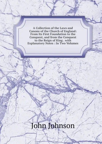 Обложка книги A Collection of the Laws and Canons of the Church of England: From Its First Foundation to the Conquest, and from the Conquest to the Reign of King . with Explanatory Notes : In Two Volumes, John Johnson