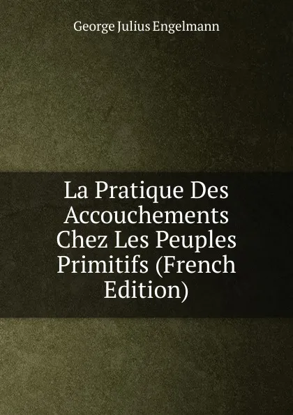 Обложка книги La Pratique Des Accouchements Chez Les Peuples Primitifs (French Edition), George Julius Engelmann