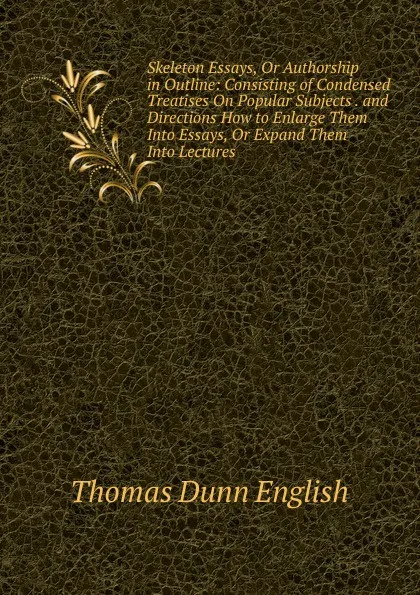 Обложка книги Skeleton Essays, Or Authorship in Outline: Consisting of Condensed Treatises On Popular Subjects . and Directions How to Enlarge Them Into Essays, Or Expand Them Into Lectures ., Thomas Dunn English