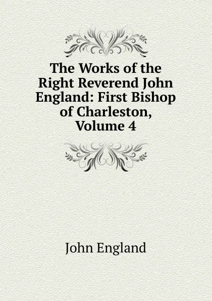 Обложка книги The Works of the Right Reverend John England: First Bishop of Charleston, Volume 4, John England