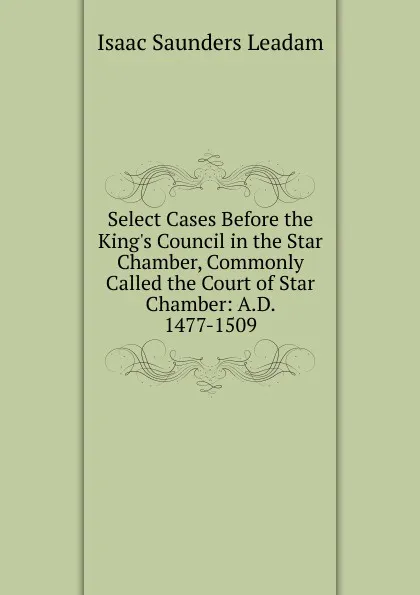 Обложка книги Select Cases Before the King.s Council in the Star Chamber, Commonly Called the Court of Star Chamber: A.D. 1477-1509, Isaac Saunders Leadam