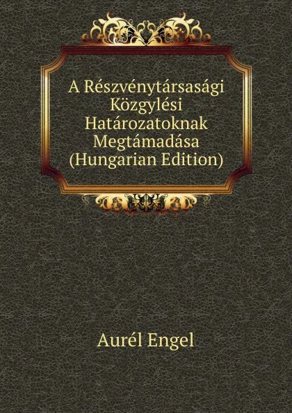 Обложка книги A Reszvenytarsasagi Kozgylesi Hatarozatoknak Megtamadasa (Hungarian Edition), Aurél Engel