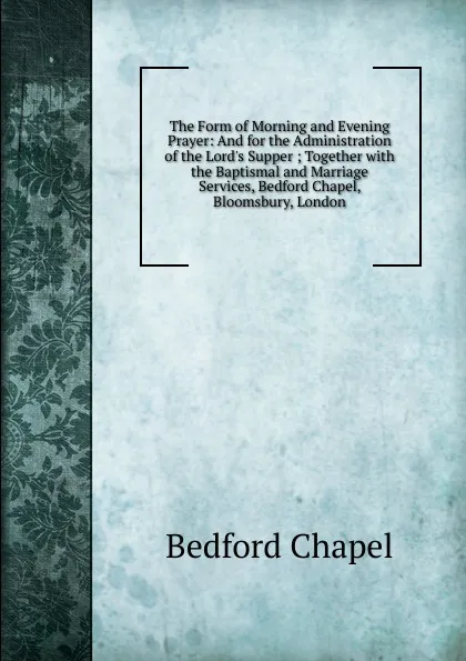 Обложка книги The Form of Morning and Evening Prayer: And for the Administration of the Lord.s Supper ; Together with the Baptismal and Marriage Services, Bedford Chapel, Bloomsbury, London., Bedford Chapel