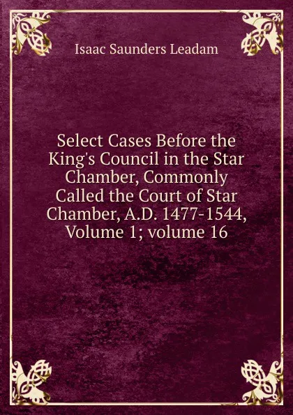 Обложка книги Select Cases Before the King.s Council in the Star Chamber, Commonly Called the Court of Star Chamber, A.D. 1477-1544, Volume 1;.volume 16, Isaac Saunders Leadam