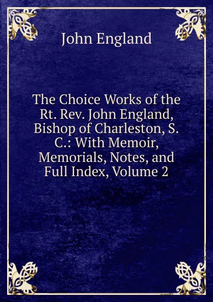 Обложка книги The Choice Works of the Rt. Rev. John England, Bishop of Charleston, S.C.: With Memoir, Memorials, Notes, and Full Index, Volume 2, John England