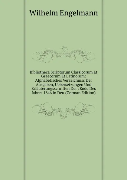 Обложка книги Bibliotheca Scriptorum Classicorum Et Graecorum Et Latinorum: Alphabetisches Verzeichniss Der Ausgaben, Uebersetzungen Und Erlauterungsschriften Der . Ende Des Jahres 1846 in Deu (German Edition), Wilhelm Engelmann