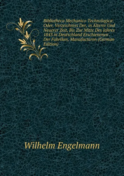 Обложка книги Bibliotheca Mechanico-Technologica: Oder, Verzeichniss Der, in Alterer Und Neuerer Zeit, Bis Zur Mitte Des Jahres 1843 in Deutschland Erschienenen . Der Fabriken, Manufacturen (German Edition), Wilhelm Engelmann