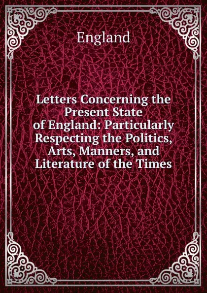 Обложка книги Letters Concerning the Present State of England: Particularly Respecting the Politics, Arts, Manners, and Literature of the Times, England