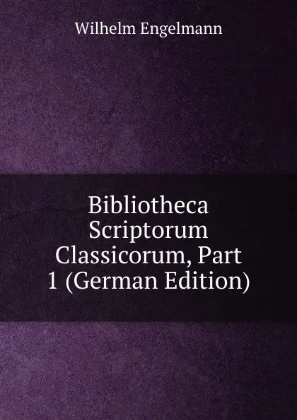 Обложка книги Bibliotheca Scriptorum Classicorum, Part 1 (German Edition), Wilhelm Engelmann