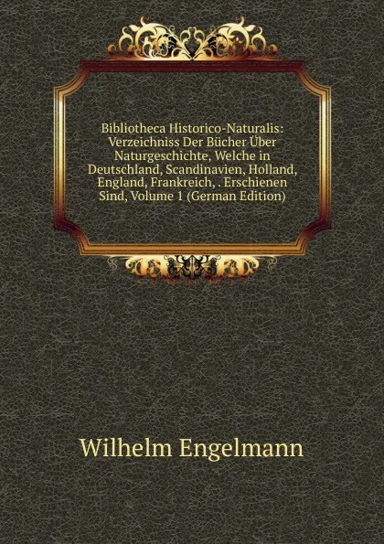 Обложка книги Bibliotheca Historico-Naturalis: Verzeichniss Der Bucher Uber Naturgeschichte, Welche in Deutschland, Scandinavien, Holland, England, Frankreich, . Erschienen Sind, Volume 1 (German Edition), Wilhelm Engelmann