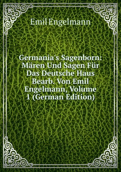 Обложка книги Germania.s Sagenborn: Maren Und Sagen Fur Das Deutsche Haus Bearb. Von Emil Engelmann, Volume 1 (German Edition), Emil Engelmann