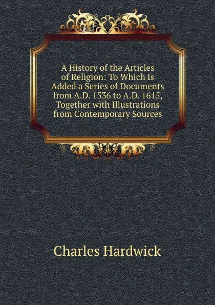 Обложка книги A History of the Articles of Religion: To Which Is Added a Series of Documents from A.D. 1536 to A.D. 1615, Together with Illustrations from Contemporary Sources, Charles Hardwick