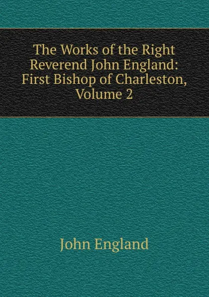 Обложка книги The Works of the Right Reverend John England: First Bishop of Charleston, Volume 2, John England