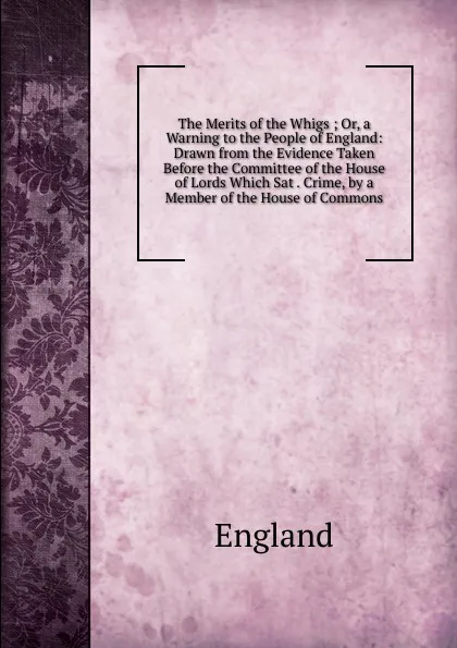 Обложка книги The Merits of the Whigs ; Or, a Warning to the People of England: Drawn from the Evidence Taken Before the Committee of the House of Lords Which Sat . Crime, by a Member of the House of Commons, England