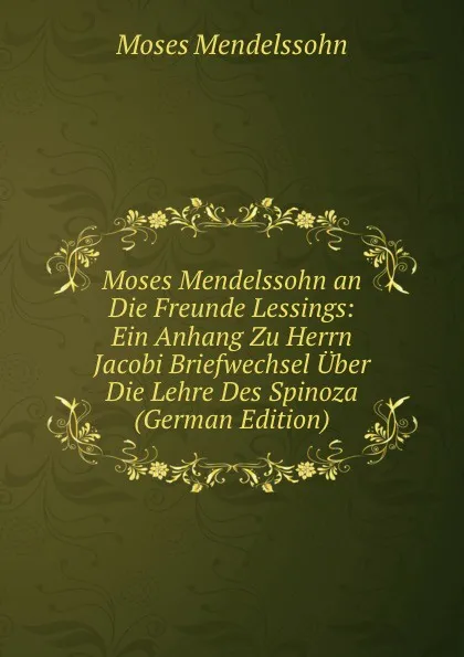 Обложка книги Moses Mendelssohn an Die Freunde Lessings: Ein Anhang Zu Herrn Jacobi Briefwechsel Uber Die Lehre Des Spinoza (German Edition), Moses Mendelssohn