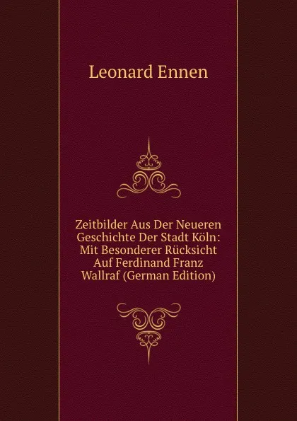 Обложка книги Zeitbilder Aus Der Neueren Geschichte Der Stadt Koln: Mit Besonderer Rucksicht Auf Ferdinand Franz Wallraf (German Edition), Leonard Ennen