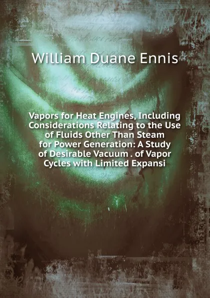 Обложка книги Vapors for Heat Engines, Including Considerations Relating to the Use of Fluids Other Than Steam for Power Generation: A Study of Desirable Vacuum . of Vapor Cycles with Limited Expansi, William Duane Ennis