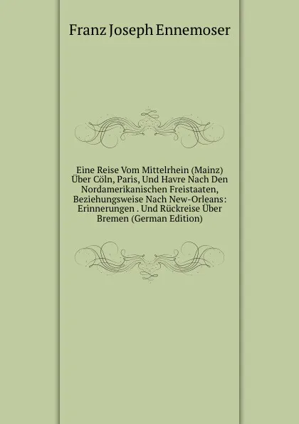 Обложка книги Eine Reise Vom Mittelrhein (Mainz) Uber Coln, Paris, Und Havre Nach Den Nordamerikanischen Freistaaten, Beziehungsweise Nach New-Orleans: Erinnerungen . Und Ruckreise Uber Bremen (German Edition), Franz Joseph Ennemoser