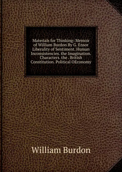 Обложка книги Materials for Thinking: Memoir of William Burdon By G. Ensor Liberality of Sentiment. Human Inconsistencies. the Imagination. Characters. the . British Constitution. Political OEconomy, William Burdon