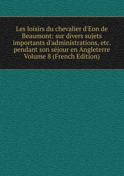 Обложка книги Les loisirs du chevalier d.Eon de Beaumont: sur divers sujets importants d.administrations, etc. pendant son sejour en Angleterre Volume 8 (French Edition), 