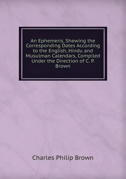 Обложка книги An Ephemeris, Shewing the Corresponding Dates According to the English, Hindu and Musulman Calendars, Compiled Under the Direction of C. P. Brown, Charles Philip Brown