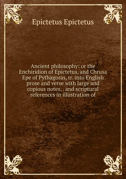 Обложка книги Ancient philosophy: or the Enchiridion of Epictetus, and Chrusa Epe of Pythagoras, tr. into English prose and verse with large and copious notes, . and scriptural references in illustration of, Edwin Ginn