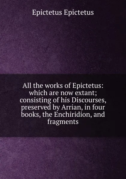 Обложка книги All the works of Epictetus: which are now extant; consisting of his Discourses, preserved by Arrian, in four books, the Enchiridion, and fragments, Edwin Ginn