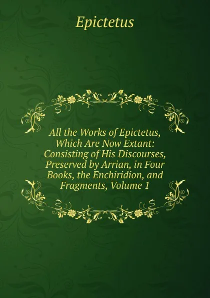 Обложка книги All the Works of Epictetus, Which Are Now Extant: Consisting of His Discourses, Preserved by Arrian, in Four Books, the Enchiridion, and Fragments, Volume 1, Epictetus